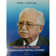Iulian N. Vlad - Confesiuni Pentru Istorie - Aurel I. Rogojan